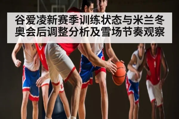 谷爱凌新赛季训练状态与米兰冬奥会后调整分析及雪场节奏观察